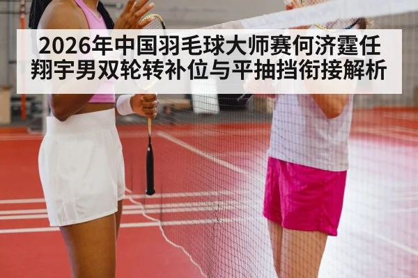 2026年中国羽毛球大师赛何济霆任翔宇男双轮转补位与平抽挡衔接解析